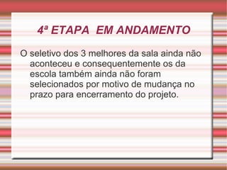 4ª ETAPA EM ANDAMENTO
O seletivo dos 3 melhores da sala ainda não
  aconteceu e consequentemente os da
  escola também ainda não foram
  selecionados por motivo de mudança no
  prazo para encerramento do projeto.
 
