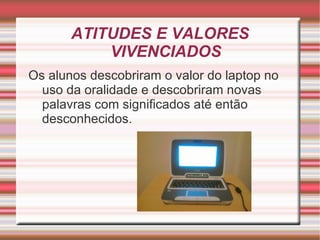 ATITUDES E VALORES
           VIVENCIADOS
Os alunos descobriram o valor do laptop no
  uso da oralidade e descobriram novas
  palavras com significados até então
  desconhecidos.
 