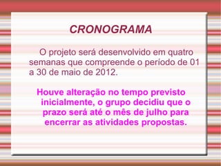 CRONOGRAMA
   O projeto será desenvolvido em quatro
semanas que compreende o período de 01
a 30 de maio de 2012.

 Houve alteração no tempo previsto
  inicialmente, o grupo decidiu que o
   prazo será até o mês de julho para
   encerrar as atividades propostas.
 