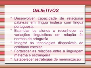 OBJETIVOS
* Desenvolver capacidade de relacionar
  palavras em língua inglesa com língua
  portuguesa;
* Estimular os alunos a reconhecer as
  variações linguísticas em relação às
  normas de ortografia
* Integrar as tecnologias disponíveis ao
  cotidiano escolar
* Fortalecer as relações entre a linguagem
  materna e estrangeira
* Estabelecer estratégias de memorização
 
