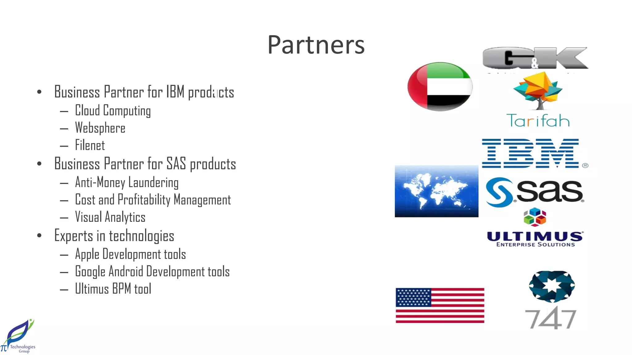 Partners
• BusinessPartnerforIBMproducts
– CloudComputing
– Websphere
– Filenet
• BusinessPartnerforSASproducts
– Anti-MoneyLaundering
– CostandProfitabilityManagement
– VisualAnalytics
• Expertsintechnologies
– AppleDevelopmenttools
– GoogleAndroidDevelopmenttools
– UltimusBPMtool
1 2
 