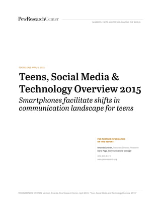 FOR RELEASE APRIL 9, 2015
FOR FURTHER INFORMATION
ON THIS REPORT:
Amanda Lenhart, Associate Director, Research
Dana Page, Communications Manager
202.419.4372
www.pewresearch.org
RECOMMENDED CITATION: Lenhart, Amanda, Pew Research Center, April 2015, “Teen, Social Media and Technology Overview 2015”
NUMBERS, FACTS AND TRENDS SHAPING THE WORLD
 