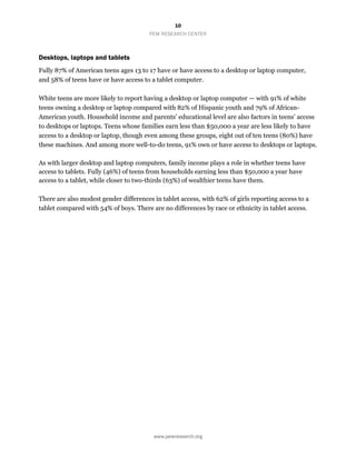 10
PEW RESEARCH CENTER
www.pewresearch.org
Desktops, laptops and tablets
Fully 87% of American teens ages 13 to 17 have or have access to a desktop or laptop computer,
and 58% of teens have or have access to a tablet computer.
White teens are more likely to report having a desktop or laptop computer — with 91% of white
teens owning a desktop or laptop compared with 82% of Hispanic youth and 79% of African-
American youth. Household income and parents’ educational level are also factors in teens’ access
to desktops or laptops. Teens whose families earn less than $50,000 a year are less likely to have
access to a desktop or laptop, though even among these groups, eight out of ten teens (80%) have
these machines. And among more well-to-do teens, 91% own or have access to desktops or laptops.
As with larger desktop and laptop computers, family income plays a role in whether teens have
access to tablets. Fully (46%) of teens from households earning less than $50,000 a year have
access to a tablet, while closer to two-thirds (63%) of wealthier teens have them.
There are also modest gender differences in tablet access, with 62% of girls reporting access to a
tablet compared with 54% of boys. There are no differences by race or ethnicity in tablet access.
 