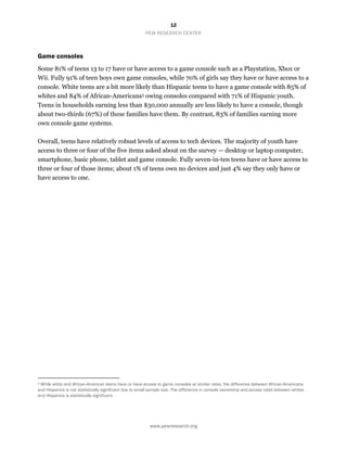 12
PEW RESEARCH CENTER
www.pewresearch.org
Game consoles
Some 81% of teens 13 to 17 have or have access to a game console such as a Playstation, Xbox or
Wii. Fully 91% of teen boys own game consoles, while 70% of girls say they have or have access to a
console. White teens are a bit more likely than Hispanic teens to have a game console with 85% of
whites and 84% of African-Americans3 owing consoles compared with 71% of Hispanic youth.
Teens in households earning less than $30,000 annually are less likely to have a console, though
about two-thirds (67%) of these families have them. By contrast, 83% of families earning more
own console game systems.
Overall, teens have relatively robust levels of access to tech devices. The majority of youth have
access to three or four of the five items asked about on the survey — desktop or laptop computer,
smartphone, basic phone, tablet and game console. Fully seven-in-ten teens have or have access to
three or four of those items; about 1% of teens own no devices and just 4% say they only have or
have access to one.
3 While white and African-American teens have or have access to game consoles at similar rates, the difference between African-Americans
and Hispanics is not statistically significant due to small sample size. The difference in console ownership and access rates between whites
and Hispanics is statistically significant.
 