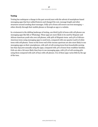 17
PEW RESEARCH CENTER
www.pewresearch.org
Texting
Texting has undergone a change in the past several years with the advent of smartphone-based
messaging apps that have added features and changed the cost, message length and other
structures around sending short messages. Fully 91% of teen cell owners use text messaging —
either directly through their mobile phones or through an app or a website.
In a testament to the shifting landscape of texting, one third (33%) of teens with cell phones use
messaging apps like Kik or WhatsApp. These apps are more likely to be used by Hispanic and
African-American youth who own cell phones, with 46% of Hispanic teens and 47% of African-
American teens using messaging apps to send texts, compared with one-quarter (24%) of white
teens with cell phones. Teens on the lower end of the income spectrum are also more likely to use
messaging apps on their smartphones, with 39% of cell-owning teens from households earning
less than $50,000 annually using the apps, compared with 31% of teens from wealthier families.
Girls are also a bit more likely than boys to use messaging apps, with 37% of cell-owning girls
using them compared with 29% of boys with cell phones. Use of these apps varies little by the age
of the teen.
 