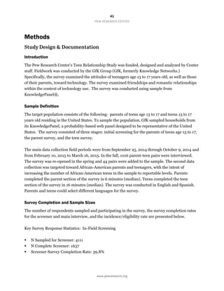 41
PEW RESEARCH CENTER
www.pewresearch.org
Methods
Introduction
The Pew Research Center’s Teen Relationship Study was funded, designed and analyzed by Center
staff. Fieldwork was conducted by the GfK Group (GfK, formerly Knowledge Networks.)
Specifically, the survey examined the attitudes of teenagers age 13 to 17 years old, as well as those
of their parents, toward technology. The survey examined friendships and romantic relationships
within the context of technology use. The survey was conducted using sample from
KnowledgePanel®.
Sample Definition
The target population consists of the following: parents of teens age 13 to 17 and teens 13 to 17
years old residing in the United States. To sample the population, GfK sampled households from
its KnowledgePanel, a probability-based web panel designed to be representative of the United
States. The survey consisted of three stages: initial screening for the parents of teens age 13 to 17,
the parent survey, and the teen survey.
The main data collection field periods were from September 25, 2014 through October 9, 2014 and
from February 10, 2015 to March 16, 2015. In the fall, 1016 parent-teen pairs were interviewed.
The survey was re-opened in the spring and 44 pairs were added to the sample. The second data
collection was targeted toward African-American parents and teenagers, with the intent of
increasing the number of African-American teens in the sample to reportable levels. Parents
completed the parent section of the survey in 6 minutes (median). Teens completed the teen
section of the survey in 16 minutes (median). The survey was conducted in English and Spanish.
Parents and teens could select different languages for the survey.
Survey Completion and Sample Sizes
The number of respondents sampled and participating in the survey, the survey completion rates
for the screener and main interview, and the incidence/eligibility rate are presented below.
Key Survey Response Statistics: In-Field Screening
 N Sampled for Screener: 4111
 N Complete Screener: 1637
 Screener Survey Completion Rate: 39.8%
 
