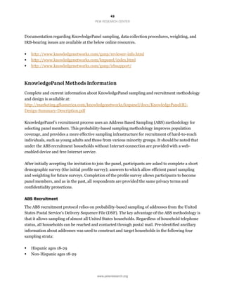 43
PEW RESEARCH CENTER
www.pewresearch.org
Documentation regarding KnowledgePanel sampling, data collection procedures, weighting, and
IRB-bearing issues are available at the below online resources.
 http://www.knowledgenetworks.com/ganp/reviewer-info.html
 http://www.knowledgenetworks.com/knpanel/index.html
 http://www.knowledgenetworks.com/ganp/irbsupport/
Complete and current information about KnowledgePanel sampling and recruitment methodology
and design is available at:
http://marketing.gfkamerica.com/knowledgenetworks/knpanel/docs/KnowledgePanel(R)-
Design-Summary-Description.pdf
KnowledgePanel’s recruitment process uses an Address Based Sampling (ABS) methodology for
selecting panel members. This probability-based sampling methodology improves population
coverage, and provides a more effective sampling infrastructure for recruitment of hard-to-reach
individuals, such as young adults and those from various minority groups. It should be noted that
under the ABS recruitment households without Internet connection are provided with a web-
enabled device and free Internet service.
After initially accepting the invitation to join the panel, participants are asked to complete a short
demographic survey (the initial profile survey); answers to which allow efficient panel sampling
and weighting for future surveys. Completion of the profile survey allows participants to become
panel members, and as in the past, all respondents are provided the same privacy terms and
confidentiality protections.
ABS Recruitment
The ABS recruitment protocol relies on probability-based sampling of addresses from the United
States Postal Service’s Delivery Sequence File (DSF). The key advantage of the ABS methodology is
that it allows sampling of almost all United States households. Regardless of household telephone
status, all households can be reached and contacted through postal mail. Pre-identified ancillary
information about addresses was used to construct and target households in the following four
sampling strata:
 Hispanic ages 18-29
 Non-Hispanic ages 18-29
 