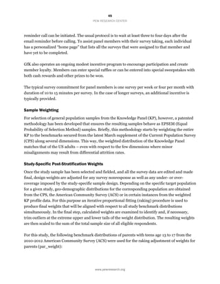 45
PEW RESEARCH CENTER
www.pewresearch.org
reminder call can be initiated. The usual protocol is to wait at least three to four days after the
email reminder before calling. To assist panel members with their survey taking, each individual
has a personalized “home page” that lists all the surveys that were assigned to that member and
have yet to be completed.
GfK also operates an ongoing modest incentive program to encourage participation and create
member loyalty. Members can enter special raffles or can be entered into special sweepstakes with
both cash rewards and other prizes to be won.
The typical survey commitment for panel members is one survey per week or four per month with
duration of 10 to 15 minutes per survey. In the case of longer surveys, an additional incentive is
typically provided.
Sample Weighting
For selection of general population samples from the Knowledge Panel (KP), however, a patented
methodology has been developed that ensures the resulting samples behave as EPSEM (Equal
Probability of Selection Method) samples. Briefly, this methodology starts by weighting the entire
KP to the benchmarks secured from the latest March supplement of the Current Population Survey
(CPS) along several dimensions. This way, the weighted distribution of the Knowledge Panel
matches that of the US adults – even with respect to the few dimensions where minor
misalignments may result from differential attrition rates.
Study-Specific Post-Stratification Weights
Once the study sample has been selected and fielded, and all the survey data are edited and made
final, design weights are adjusted for any survey nonresponse as well as any under- or over-
coverage imposed by the study-specific sample design. Depending on the specific target population
for a given study, geo-demographic distributions for the corresponding population are obtained
from the CPS, the American Community Survey (ACS) or in certain instances from the weighted
KP profile data. For this purpose an iterative proportional fitting (raking) procedure is used to
produce final weights that will be aligned with respect to all study benchmark distributions
simultaneously. In the final step, calculated weights are examined to identify and, if necessary,
trim outliers at the extreme upper and lower tails of the weight distribution. The resulting weights
are then scaled to the sum of the total sample size of all eligible respondents.
For this study, the following benchmark distributions of parents with teens age 13 to 17 from the
2010-2012 American Community Survey (ACS) were used for the raking adjustment of weights for
parents (par_weight):
 