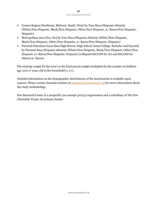 47
PEW RESEARCH CENTER
www.pewresearch.org
 Census Region (Northeast, Midwest, South, West) by Teen Race/Hispanic ethnicity
(White/Non-Hispanic, Black/Non-Hispanic, Other/Non-Hispanic, 2+ Races/Non-Hispanic,
Hispanic)
 Metropolitan Area (Yes, No) by Teen Race/Hispanic ethnicity (White/Non-Hispanic,
Black/Non-Hispanic, Other/Non-Hispanic, 2+ Races/Non-Hispanic, Hispanic)
 Parental Education (Less than High School, High School, Some College, Bachelor and beyond)
by Parental Race/Hispanic ethnicity (White/Non-Hispanic, Black/Non-Hispanic, Other/Non-
Hispanic, 2+ Races/Non-Hispanic, Hispanic) (collapsed HS/LHS for AA and HS/LHS for
Others/2+ Races)
The starting weight for the teen’s is the final parent weight multiplied by the number of children
age 13 to 17 years old in the household (1, 2+).
Detailed information on the demographic distributions of the benchmarks is available upon
request. Please contact Amanda Lenhart at alenhart@pewresearch.org for more information about
the study methodology.
Pew Research Center is a nonprofit, tax-exempt 501(c)3 organization and a subsidiary of The Pew
Charitable Trusts, its primary funder.
 