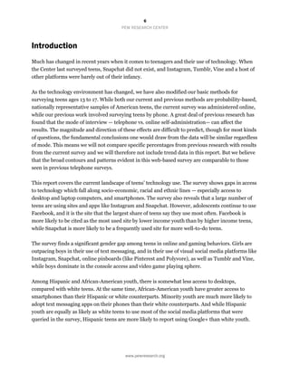 6
PEW RESEARCH CENTER
www.pewresearch.org
Introduction
Much has changed in recent years when it comes to teenagers and their use of technology. When
the Center last surveyed teens, Snapchat did not exist, and Instagram, Tumblr, Vine and a host of
other platforms were barely out of their infancy.
As the technology environment has changed, we have also modified our basic methods for
surveying teens ages 13 to 17. While both our current and previous methods are probability-based,
nationally representative samples of American teens, the current survey was administered online,
while our previous work involved surveying teens by phone. A great deal of previous research has
found that the mode of interview — telephone vs. online self-administration— can affect the
results. The magnitude and direction of these effects are difficult to predict, though for most kinds
of questions, the fundamental conclusions one would draw from the data will be similar regardless
of mode. This means we will not compare specific percentages from previous research with results
from the current survey and we will therefore not include trend data in this report. But we believe
that the broad contours and patterns evident in this web-based survey are comparable to those
seen in previous telephone surveys.
This report covers the current landscape of teens’ technology use. The survey shows gaps in access
to technology which fall along socio-economic, racial and ethnic lines — especially access to
desktop and laptop computers, and smartphones. The survey also reveals that a large number of
teens are using sites and apps like Instagram and Snapchat. However, adolescents continue to use
Facebook, and it is the site that the largest share of teens say they use most often. Facebook is
more likely to be cited as the most used site by lower income youth than by higher income teens,
while Snapchat is more likely to be a frequently used site for more well-to-do teens.
The survey finds a significant gender gap among teens in online and gaming behaviors. Girls are
outpacing boys in their use of text messaging, and in their use of visual social media platforms like
Instagram, Snapchat, online pinboards (like Pinterest and Polyvore), as well as Tumblr and Vine,
while boys dominate in the console access and video game playing sphere.
Among Hispanic and African-American youth, there is somewhat less access to desktops,
compared with white teens. At the same time, African-American youth have greater access to
smartphones than their Hispanic or white counterparts. Minority youth are much more likely to
adopt text messaging apps on their phones than their white counterparts. And while Hispanic
youth are equally as likely as white teens to use most of the social media platforms that were
queried in the survey, Hispanic teens are more likely to report using Google+ than white youth.
 