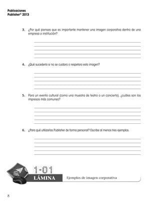 8
Publicaciones
Publisher®
2013
1-01
LÁMINA Ejemplos de imagen corporativa
3.	 ¿Por qué piensas que es importante mantener una imagen corporativa dentro de una
empresa o institución?
4.	 ¿Qué sucedería si no se cuidara o respetara esta imagen?
5.	 Para un evento cultural (como una muestra de teatro o un concierto), ¿cuáles son los
impresos más comunes?
6.	 ¿Para qué utilizarías Publisher de forma personal? Escribe al menos tres ejemplos.
 