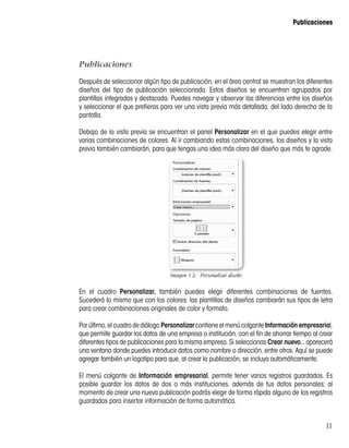 11
Publicaciones
Publicaciones
Después de seleccionar algún tipo de publicación, en el área central se muestran los diferentes
diseños del tipo de publicación seleccionada. Estos diseños se encuentran agrupados por
plantillas integradas y destacada. Puedes navegar y observar las diferencias entre los diseños
y seleccionar el que prefieras para ver una vista previa más detallada, del lado derecho de la
pantalla.
Debajo de la vista previa se encuentran el panel Personalizar en el que puedes elegir entre
varias combinaciones de colores. Al ir cambiando estas combinaciones, los diseños y la vista
previa también cambiarán, para que tengas una idea más clara del diseño que más te agrade.
Imagen 1-2:  Personalizar diseño
En el cuadro Personalizar, también puedes elegir diferentes combinaciones de fuentes.
Sucederá lo mismo que con los colores: las plantillas de diseños cambiarán sus tipos de letra
para crear combinaciones originales de color y formato.
Porúltimo,elcuadrodediálogo PersonalizarcontieneelmenúcolganteInformación empresarial,
que permite guardar los datos de una empresa o institución, con el fin de ahorrar tiempo al crear
diferentes tipos de publicaciones para la misma empresa. Si seleccionas Crear nuevo... aparecerá
una ventana donde puedes introducir datos como nombre o dirección, entre otros. Aquí se puede
agregar también un logotipo para que, al crear la publicación, se incluya automáticamente.
El menú colgante de Información empresarial, permite tener varios registros guardados. Es
posible guardar los datos de dos o más instituciones, además de tus datos personales; al
momento de crear una nueva publicación podrás elegir de forma rápida alguno de los registros
guardados para insertar información de forma automática.
 