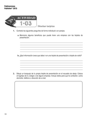 14
Publicaciones
Publisher®
2013
Diseñar tarjetas
1.	 Contesta las siguientes preguntas de forma individual o en parejas.
a.	Menciona algunos beneficios que puede tener una empresa con las tarjetas de
presentación.
b.	¿Qué información crees que debe ir en una tarjeta de presentación o tarjeta de visita?
2.	 Dibuja un bosquejo de tu propia tarjeta de presentación en el recuadro de abajo. Coloca
el logotipo de tu colegio o de alguna empresa. Incluye datos para que te contacten, como
domicilio, teléfono o dirección de e-mail.
1-03
ACTIVIDAD
 