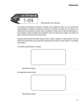 15
Publicaciones
Elementos de diseño
Las tarjetas de presentación también conocidas como tarjetas de visita, son una herramienta
indispensable de cualquier organización. Además de contener los datos de una persona y la
organización que representa, pueden decir sin palabras muchas cosas: el tipo de organización, a
qué se dedica y hasta los valores que representa. Toma en cuenta que la imagen, los colores, los
tipos y tamaños de letra dicen muchas cosas.
Describe qué elementos de diseño (tipos de letra, colores, imágenes u otros) podrían tener las
tarjetas de presentación de las siguientes organizaciones. Dibuja en cada espacio un bosquejo
de la tarjeta:
Un hospital especializado en mujeres.
	 Elementos de diseño:
Una agencia de autos de lujo
	 Elementos de diseño:
1-04
ACTIVIDAD
 