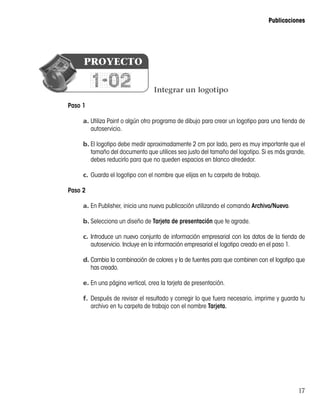 17
Publicaciones
Paso 1
a.	Utiliza Paint o algún otro programa de dibujo para crear un logotipo para una tienda de
autoservicio.
b.	El logotipo debe medir aproximadamente 2 cm por lado, pero es muy importante que el
tamaño del documento que utilices sea justo del tamaño del logotipo. Si es más grande,
debes reducirlo para que no queden espacios en blanco alrededor.
c.	Guarda el logotipo con el nombre que elijas en tu carpeta de trabajo.
Paso 2
a.	En Publisher, inicia una nueva publicación utilizando el comando Archivo/Nuevo.
b.	Selecciona un diseño de Tarjeta de presentación que te agrade.
c.	Introduce un nuevo conjunto de información empresarial con los datos de la tienda de
autoservicio. Incluye en la información empresarial el logotipo creado en el paso 1.
d.	Cambia la combinación de colores y la de fuentes para que combinen con el logotipo que
has creado.
e.	En una página vertical, crea la tarjeta de presentación.
f.	Después de revisar el resultado y corregir lo que fuera necesario, imprime y guarda tu
archivo en tu carpeta de trabajo con el nombre Tarjeta.
Integrar un logotipo
1-02
PROYECTO
 