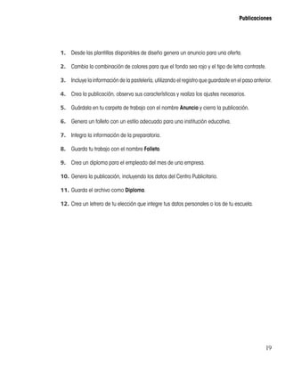19
Publicaciones
1.	 Desde las plantillas disponibles de diseño genera un anuncio para una oferta.
2.	 Cambia la combinación de colores para que el fondo sea rojo y el tipo de letra contraste.
3.	 Incluye la información de la pastelería, utilizando el registro que guardaste en el paso anterior.
4.	 Crea la publicación, observa sus características y realiza los ajustes necesarios.
5.	 Guárdala en tu carpeta de trabajo con el nombre Anuncio y cierra la publicación.
6.	 Genera un folleto con un estilo adecuado para una institución educativa.
7.	 Integra la información de la preparatoria.
8.	 Guarda tu trabajo con el nombre Folleto.
9.	 Crea un diploma para el empleado del mes de una empresa.
10.	Genera la publicación, incluyendo los datos del Centro Publicitario.
11.	Guarda el archivo como Diploma.
12.	Crea un letrero de tu elección que integre tus datos personales o los de tu escuela.
 