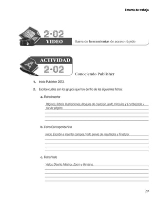 29
Entorno de trabajo
2-02
VIDEO
1.	 Inicia Publisher 2013.
2.	 Escribe cuáles son los grupos que hay dentro de las siguientes fichas:
a.	Ficha Insertar
b.	Ficha Correspondencia
c.	Ficha Vista
Barra de herramientas de acceso rápido
Conociendo Publisher
2-02
ACTIVIDAD
Páginas,Tablas,Ilustraciones,Bloques de creación,Texto,Vínculos y Encabezado y
pie de página.
Inicio,Escribir e insertar campos,Vista previa de resultados y Finalizar.
Vistas,Diseño,Mostrar,Zoom y Ventana.
 