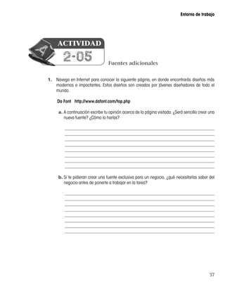 37
Entorno de trabajo
1.	 Navega en Internet para conocer la siguiente página, en donde encontrarás diseños más
modernos e impactantes. Estos diseños son creados por jóvenes diseñadores de todo el
mundo.
Da Font http://www.dafont.com/top.php
a.	A continuación escribe tu opinión acerca de la página visitada. ¿Será sencillo crear una
nueva fuente? ¿Cómo lo harías?
b.	Si te pidieran crear una fuente exclusiva para un negocio, ¿qué necesitarías saber del
negocio antes de ponerte a trabajar en la tarea?
Fuentes adicionales
2-05
ACTIVIDAD
 