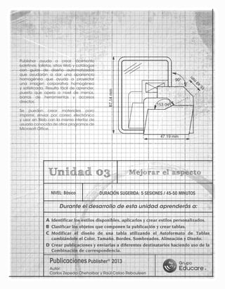 A	Identificar los estilos disponibles, aplicarlos y crear estilos personalizados.
B	 Clasificar los objetos que componen la publicación y crear tablas.
C	 Modificar el diseño de una tabla utilizando el Autoformato de Tablas
cambiándole el Color, Tamaño, Bordes, Sombreados, Alineación y Diseño.
D	Crear publicaciones y enviarlas a diferentes destinatarios haciendo uso de la
Combinación de correspondencia.
NIVEL: Básico DURACIÓN SUGERIDA: 5 SESIONES / 45-50 MINUTOS
Unidad 03 Mejorar el aspecto
Durante el desarrollo de esta unidad aprenderás a:
Publisher ayuda a crear fácilmente
boletines, folletos, sitios Web y catálogos
con guías de diseño automatizadas
que ayudarán a dar una apariencia
homogénea que ayuda a proyectar
una imagen corporativa homogénea
y sofisticada. Resulta fácil de aprender,
puesto que opera a nivel de menús,
barras de herramientas y accesos
directos.
Se pueden crear materiales para
imprimir, enviar por correo electrónico
y usar en Web con la misma interfaz de
usuario conocida de otros programas de
Microsoft Office.
Publicaciones Publisher®
2013
Autor:
Carlos Zepeda Chehaibar y Raúl Calao Rebouleen
 