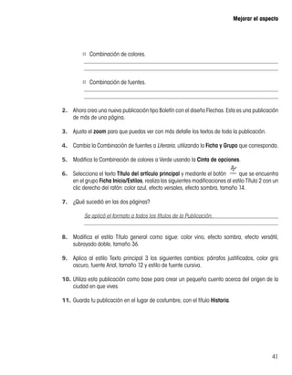 41
Mejorar el aspecto
¤¤ Combinación de colores.
¤¤ Combinación de fuentes.
2.	 Ahora crea una nueva publicación tipo Boletín con el diseño Flechas. Esta es una publicación
de más de una página.
3.	 Ajusta el zoom para que puedas ver con más detalle los textos de toda la publicación.
4.	 Cambia la Combinación de fuentes a Literaria, utilizando la Ficha y Grupo que corresponda.
5.	 Modifica la Combinación de colores a Verde usando la Cinta de opciones.
6.	 Selecciona el texto Título del artículo principal y mediante el botón que se encuentra
en el grupo Ficha Inicio/Estilos, realiza las siguientes modificaciones al estilo Título 2 con un
clic derecho del ratón: color azul, efecto versales, efecto sombra, tamaño 14.
7.	 ¿Qué sucedió en las dos páginas?
8.	 Modifica el estilo Título general como sigue: color vino, efecto sombra, efecto versátil,
subrayado doble, tamaño 36.
9.	 Aplica al estilo Texto principal 3 los siguientes cambios: párrafos justificados, color gris
oscuro, fuente Arial, tamaño 12 y estilo de fuente cursiva.
10.	Utiliza esta publicación como base para crear un pequeño cuento acerca del origen de la
ciudad en que vives.
11.	Guarda tu publicación en el lugar de costumbre, con el título Historia.
Se aplicó el formato a todos los títulos de la Publicación.
 