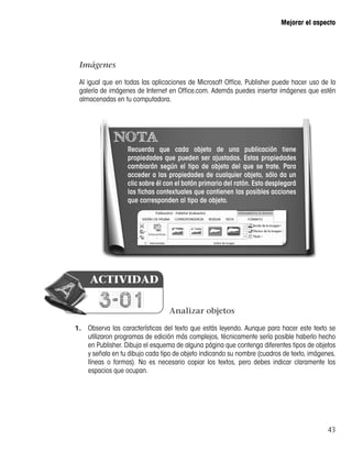 43
Mejorar el aspecto
NOTA
Recuerda que cada objeto de una publicación tiene
propiedades que pueden ser ajustadas. Estas propiedades
cambiarán según el tipo de objeto del que se trate. Para
acceder a las propiedades de cualquier objeto, sólo da un
clic sobre él con el botón primario del ratón. Esto desplegará
las fichas contextuales que contienen las posibles acciones
que corresponden al tipo de objeto.
Analizar objetos
1.	 Observa las características del texto que estás leyendo. Aunque para hacer este texto se
utilizaron programas de edición más complejos, técnicamente sería posible haberlo hecho
en Publisher. Dibuja el esquema de alguna página que contenga diferentes tipos de objetos
y señala en tu dibujo cada tipo de objeto indicando su nombre (cuadros de texto, imágenes,
líneas o formas). No es necesario copiar los textos, pero debes indicar claramente los
espacios que ocupan.
Imágenes
Al igual que en todas las aplicaciones de Microsoft Office, Publisher puede hacer uso de la
galería de imágenes de Internet en Office.com. Además puedes insertar imágenes que estén
almacenadas en tu computadora.
3-01
ACTIVIDAD
 