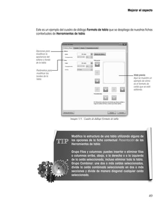 49
Mejorar el aspecto
Este es un ejemplo del cuadro de diálogo Formato de tabla que se despliega de nuestras fichas
contextuales de Herramientas de tabla:
Opciones para
modificar la
apariencia del
relleno o fondo
de la tabla
Parámetros para
modificar los
bordes de la
tabla.
Vista previa.
Aquí se muestra un
ejemplo de cómo
es el formato de
celda que se está
editando.
Imagen 3-5:  Cuadro de diálogo Formato de tabla
TIP
Modifica la estructura de una tabla utilizando alguna de
las opciones de la ficha contextual Presentación de las
Herramientas de tabla:
Grupo Filas y columnas: puedes insertar o eliminar filas
o columnas arriba, abajo, a la derecha o a la izquierda
de la celda seleccionada, incluso eliminar toda la tabla.
Grupo Combinar: une dos o más celdas seleccionadas,
divide la celda combinada seleccionada en dos o más
secciones y divide de manera diagonal cualquier celda
seleccionada.
 