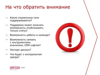 На что обратить внимание

— Какие социальные сети
  поддерживаются?
— Поддержка может означать
  возможность опубликовать
  только статус!
— Возможность работы в команде?
— Возможность связать
  с инструментами
  аналитики, CRM софтом?
— Экспорт данных?
— Что будет с инструментом
  завтра?
 