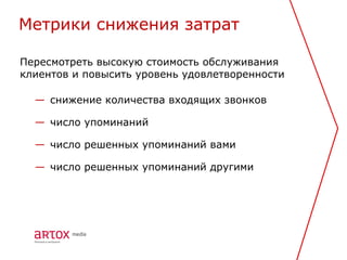 Метрики снижения затрат

Пересмотреть высокую стоимость обслуживания
клиентов и повысить уровень удовлетворенности

  — снижение количества входящих звонков

  — число упоминаний

  — число решенных упоминаний вами

  — число решенных упоминаний другими
 