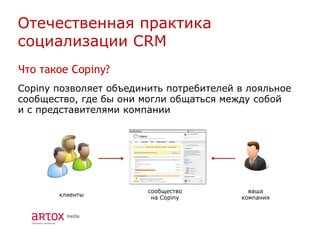 Отечественная практика
социализации CRM
Что такое Copiny?
Copiny позволяет объединить потребителей в лояльное
сообщество, где бы они могли общаться между собой
и с представителями компании




                        сообщество         ваша
       клиенты
                         на Copiny       компания
 