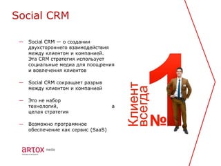 Social CRM

 —   Social CRM — о создании
     двухстороннего взаимодействия
     между клиентом и компанией.
     Эта CRM стратегия использует
     социальные медиа для поощрения
     и вовлечения клиентов

 —   Social CRM сокращает разрыв
     между клиентом и компанией

 —   Это не набор
     технологий,                     а
     целая стратегия

 —   Возможно программное
     обеспечение как сервис (SaaS)
 