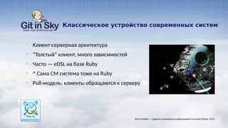 Классическое устройство современных систем
§ Клиент-серверная архитектура
§ “Толстый” клиент, много зависимостей
§ Часто — eDSL на базе Ruby
§ ^ Сама CM система тоже на Ruby
§ Pull-модель: клиенты обращаются к серверу
Salt и Ansible — средства управления конфигурацией на языке Python. 2014
 