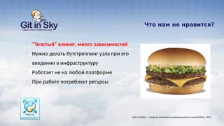 Что нам не нравится?
§ “Толстый” клиент, много зависимостей
§ Нужно делать бутстреппинг узла при его
введении в инфраструктуру
§ Работает не на любой платформе
§ При работе потребляет ресурсы
Salt и Ansible — средства управления конфигурацией на языке Python. 2014
 