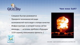 Чем плох Salt?
§ Слишком быстро развивается
§ Приоритет возможностей ради
возможностей часто ведет к потере качества
§ Инфраструктура, в которой нужны ad hoc
команды, — источник проблем в будущем
§ 1119 страниц невозможно прочесть :(
Salt и Ansible — средства управления конфигурацией на языке Python. 2014
 