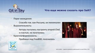 Что еще можно сказать про Salt?
§ Порог вхождения:
§ Спасибо тов. ван Россуму, он минимален
§ Выразительность:
§ Авторы пытались построить второй Chef,
к счастью, не получилось
§ Кросплатформенность:
§ Пробовал под FreeBSD, получилось
Salt и Ansible — средства управления конфигурацией на языке Python. 2014
 
