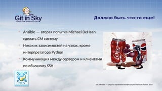Должно быть что-то еще!
§ Ansible — вторая попытка Michael DeHaan
сделать CM систему
§ Никаких зависимостей на узлах, кроме
интерпретатора Python
§ Коммуникация между сервером и клиентами
по обычному SSH
Salt и Ansible — средства управления конфигурацией на языке Python. 2014
 