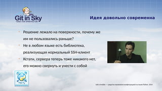 Идея довольно современна
§ Решение лежало на поверхности, почему же
им не пользовались раньше?
§ Не в любом языке есть библиотека,
реализующая нормальный SSH-клиент
§ Кстати, сервера теперь тоже никакого нет,
его можно свернуть и унести с собой
Salt и Ansible — средства управления конфигурацией на языке Python. 2014
 
