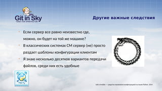 Другие важные следствия
§ Если сервер все равно неизвестно где,
можно, он будет на той же машине?
§ В классических системах CM сервер (не) просто
раздает шаблоны конфигурации клиентам
§ Я знаю несколько десятков вариантов передачи
файлов, среди них есть удобные
Salt и Ansible — средства управления конфигурацией на языке Python. 2014
 