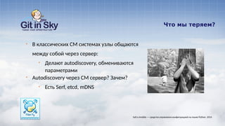 Что мы теряем?
§ В классических CM системах узлы общаются
между собой через сервер:
§ Делают autodiscovery, обмениваются
параметрами
§ Autodiscovery через CM сервер? Зачем?
§ Есть Serf, etcd, mDNS
Salt и Ansible — средства управления конфигурацией на языке Python. 2014
 