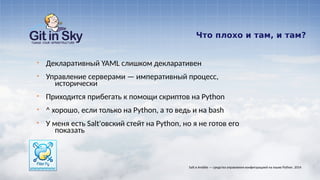 Что плохо и там, и там?
§ Декларативный YAML слишком декларативен
§ Управление серверами — императивный процесс,
исторически
§ Приходится прибегать к помощи скриптов на Python
§ ^ хорошо, если только на Python, а то ведь и на bash
§ У меня есть Salt'овский стейт на Python, но я не готов его
показать
Salt и Ansible — средства управления конфигурацией на языке Python. 2014
 