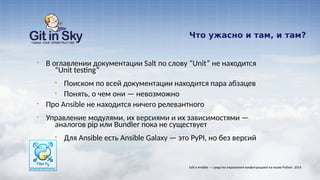 Что ужасно и там, и там?
§ В оглавлении документации Salt по слову “Unit” не находится
“Unit testing”
§ Поиском по всей документации находится пара абзацев
§ Понять, о чем они — невозможно
§ Про Ansible не находится ничего релевантного
§ Управление модулями, их версиями и их зависимостями —
аналогов pip или Bundler пока не существует
§ Для Ansible есть Ansible Galaxy — это PyPI, но без версий
Salt и Ansible — средства управления конфигурацией на языке Python. 2014
 
