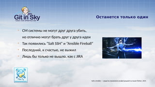 Останется только один
§ CM системы не могут друг друга убить,
но отлично могут брать друг у друга идеи
§ Так появились “Salt SSH” и “Ansible Fireball”
§ Последний, к счастью, не выжил
§ Лишь бы только не вышло, как с JIRA
Salt и Ansible — средства управления конфигурацией на языке Python. 2014
 