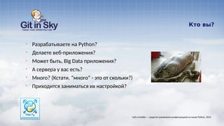 Кто вы?
§ Разрабатываете на Python?
§ Делаете веб-приложения?
§ Может быть, Big Data приложения?
§ А сервера у вас есть?
§ Много? (Кстати, “много” - это от скольки?)
§ Приходится заниматься их настройкой?
Salt и Ansible — средства управления конфигурацией на языке Python. 2014
 