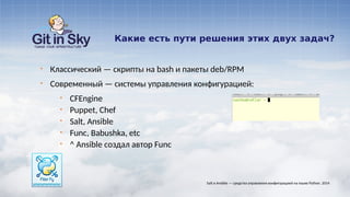 Какие есть пути решения этих двух задач?
§ Классический — скрипты на bash и пакеты deb/RPM
§ Современный — системы управления конфигурацией:
§ CFEngine
§ Puppet, Chef
§ Salt, Ansible
§ Func, Babushka, etc
§ ^ Ansible создал автор Func
Salt и Ansible — средства управления конфигурацией на языке Python. 2014
 