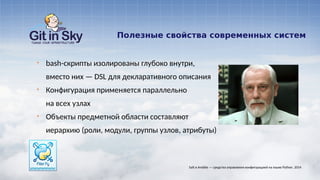 Полезные свойства современных систем
§ bash-скрипты изолированы глубоко внутри,
вместо них — DSL для декларативного описания
§ Конфигурация применяется параллельно
на всех узлах
§ Объекты предметной области составляют
иерархию (роли, модули, группы узлов, атрибуты)
Salt и Ansible — средства управления конфигурацией на языке Python. 2014
 