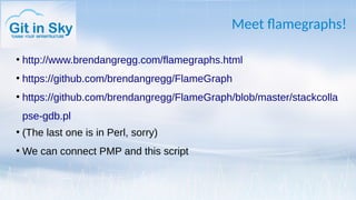 Meet flamegraphs!
●
http://www.brendangregg.com/flamegraphs.html
●
https://github.com/brendangregg/FlameGraph
●
https://github.com/brendangregg/FlameGraph/blob/master/stackcolla
pse-gdb.pl
●
(The last one is in Perl, sorry)
●
We can connect PMP and this script
 
