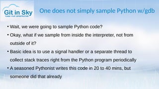 One does not simply sample Python w/gdb
●
Wait, we were going to sample Python code?
●
Okay, what if we sample from inside the interpreter, not from
outside of it?
●
Basic idea is to use a signal handler or a separate thread to
collect stack traces right from the Python program periodically
●
A seasoned Pythonist writes this code in 20 to 40 mins, but
someone did that already
 