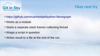 Okay next try
●
https://github.com/evanhempel/python-flamegraph
●
Works as a module
●
Starts a separate stack frames collecting thread
●
Wraps a script in question
●
Writes result to a file at the end of the run
 