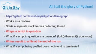 All hail the glory of Python!
●
https://github.com/evanhempel/python-flamegraph
●
Works as a module
●
Starts a separate stack frames collecting thread
●
Wraps a script in question
●
What if a script in question is a daemon? (fork() then exit(), you know)
●
Writes result to a file at the end of the run
●
What if a script being profiled does not intend to terminate?
 
