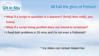 All hail the glory of Python!
●
What if a script in question is a daemon? (fork() then exit(), you
know)
●
What if a script being profiled does not intend to terminate?
●
I fixed both problems in 20 mins and I’m not even a Pythonist!*
* my slides can contain blatant lies
 