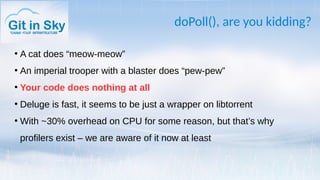 doPoll(), are you kidding?
●
A cat does “meow-meow”
●
An imperial trooper with a blaster does “pew-pew”
●
Your code does nothing at all
●
Deluge is fast, it seems to be just a wrapper on libtorrent
●
With ~30% overhead on CPU for some reason, but that’s why
profilers exist – we are aware of it now at least
 